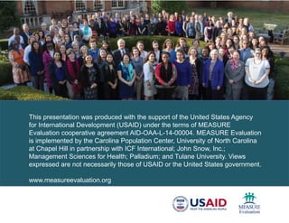 This presentation was produced with the support of the United States Agency
for International Development (USAID) under the terms of MEASURE
Evaluation cooperative agreement AID-OAA-L-14-00004. MEASURE Evaluation
is implemented by the Carolina Population Center, University of North Carolina
at Chapel Hill in partnership with ICF International; John Snow, Inc.;
Management Sciences for Health; Palladium; and Tulane University. Views
expressed are not necessarily those of USAID or the United States government.
www.measureevaluation.org