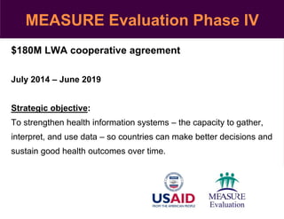 $180M LWA cooperative agreement
July 2014 – June 2019
Strategic objective:
To strengthen health information systems – the capacity to gather,
interpret, and use data – so countries can make better decisions and
sustain good health outcomes over time.
MEASURE Evaluation Phase IV