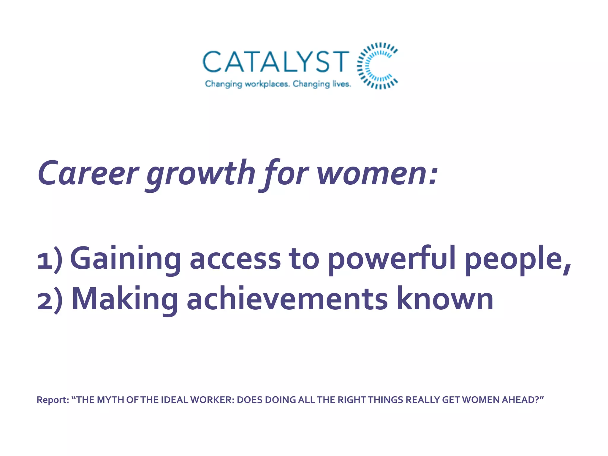 Career	
  growth	
  for	
  women:	
  	
  
	
  
1)	
  Gaining	
  access	
  to	
  powerful	
  people,	
  	
  
2)	
  Making	
  achievements	
  known	
  
	
  
	
  
Report:	
  “THE	
  MYTH	
  OF	
  THE	
  IDEAL	
  WORKER:	
  DOES	
  DOING	
  ALL	
  THE	
  RIGHT	
  THINGS	
  REALLY	
  GET	
  WOMEN	
  AHEAD?”	
  	
  
 
