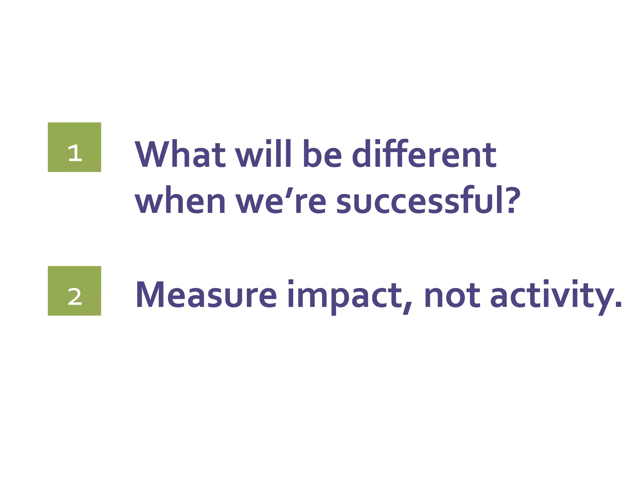 What	
  will	
  be	
  diﬀerent	
  	
  
when	
  we’re	
  successful?	
  
	
  
Measure	
  impact,	
  not	
  activity.	
  
	
  
1	
  
2	
  
 