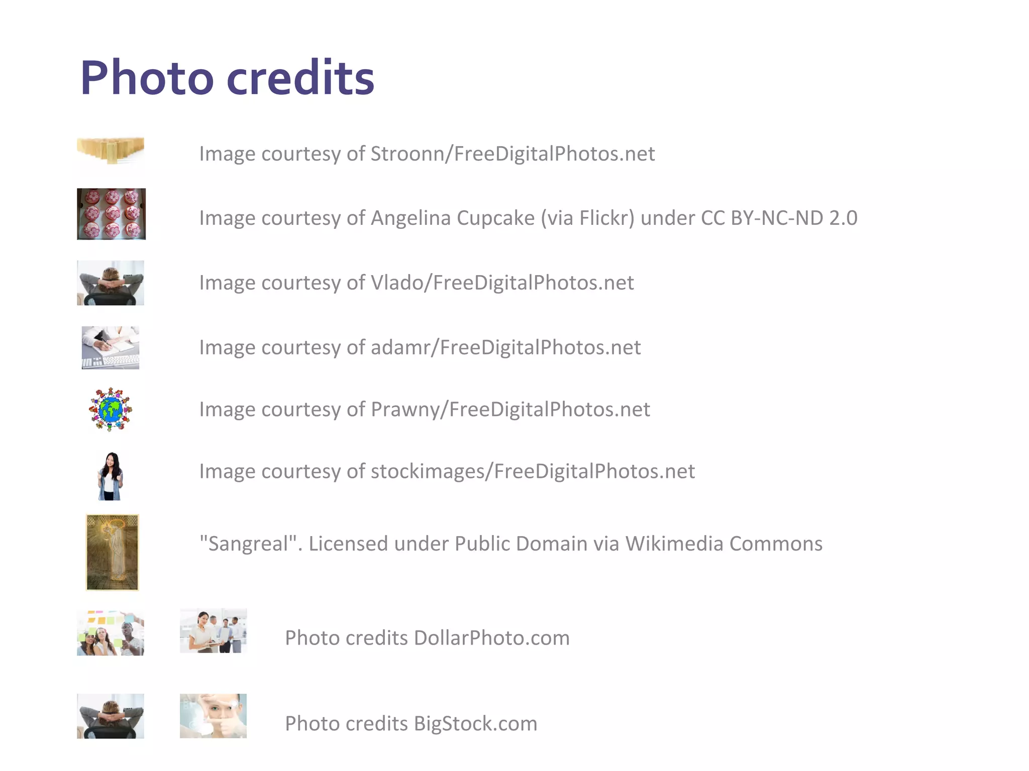 Photo	
  credits	
  
	
   Image	
  courtesy	
  of	
  Stroonn/FreeDigitalPhotos.net	
  
Image	
  courtesy	
  of	
  Angelina	
  Cupcake	
  (via	
  Flickr)	
  under	
  CC	
  BY-­‐NC-­‐ND	
  2.0	
  
Image	
  courtesy	
  of	
  Vlado/FreeDigitalPhotos.net	
  
Image	
  courtesy	
  of	
  adamr/FreeDigitalPhotos.net	
  
Photo	
  credits	
  BigStock.com	
  
Image	
  courtesy	
  of	
  Prawny/FreeDigitalPhotos.net	
  
Photo	
  credits	
  DollarPhoto.com	
  
Image	
  courtesy	
  of	
  stockimages/FreeDigitalPhotos.net	
  
"Sangreal".	
  Licensed	
  under	
  Public	
  Domain	
  via	
  Wikimedia	
  Commons	
  
 