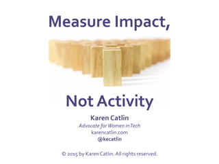 Measure	
  Impact,	
  	
  
	
  
	
  
Not	
  Activity	
  
Karen	
  Catlin	
  
Advocate	
  for	
  Women	
  in	
  Tech	
  
karencatlin.com	
  
@kecatlin	
  
	
  
©	
  2015	
  by	
  Karen	
  Catlin.	
  All	
  rights	
  reserved.	
  
 