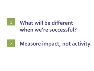 What	
  will	
  be	
  diﬀerent	
  	
  
when	
  we’re	
  successful?	
  
	
  
Measure	
  impact,	
  not	
  activity.	
  
	
  
1	
  
2	
  
 