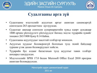 Судалгааны арга зүй
• Судалгааны мэдээллийг асуулгын аргыг ашиглан санамсаргүй
сонгогдсон 263 оролцогчоос цуглуулсан.
• Судалгааг авахаар сонгосон супермаркетийн хувьд өдөрт дунджаар
1800 орчим үйлчлүүлэгч үйлчлүүлдэг бөгөөд эндээс түүврийн хувийг
тооцвол 263/1800 буюу 0.14 байна.
• Судалгааны асуултуудыг хаалттай хэлбэрээр зохиосон.
• Асуулгын хуудсыг боловсронгүй болгохын тулд эхний байдлаар
туршин үзэж дахин боловсруулалт хийсэн.
• Түүврийн бус алдааг багасгахын тулд асуултыг тавих хэлбэрт
анхаарал хандуулсан.
• Мэдээлэллийг SPSS 17.0 болон Microsoft Office Excel 2010 програм
ашиглан боловсруулсан.
 