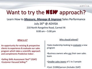 Want to try the NEW approach?
      Learn How to Measure, Manage & Improve Sales Performance
                         July 26th @ ADVISA
                           210 North Rangeline Road, Carmel IN
                                   8:00 am – 5:00 pm


                 What is it?                              Who should attend?

An opportunity for existing & prospective    •Sales leadership looking to evaluate a new
clients to experience & evaluate our sales   program
program which takes a scientific approach
and compliments Predictive Index®.           •Business owners who are their own sales
                                             team
•Selling Skills Assessment Tool™ (SSAT)
•Customer Focused Selling™                   •Smaller sales teams of 1 to 3 people

                                             •Cost: $1000/person (includes SSAT)
 