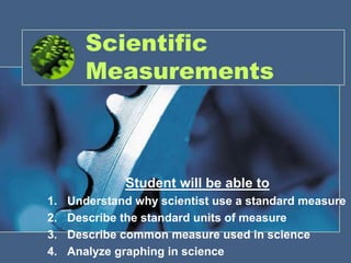 Scientific Measurements Student will be able to Understand why scientist use a standard measure Describe the standard units of measure Describe common measure used in science Analyze graphing in science 
