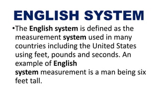 ENGLISH SYSTEM
•The English system is defined as the
measurement system used in many
countries including the United States
using feet, pounds and seconds. An
example of English
system measurement is a man being six
feet tall.
 