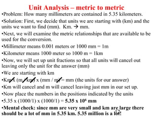 12
Unit Analysis – metric to metric
•Problem: How many millimeters are contained in 5.35 kilometers.
•Solution: First, we decide that units we are starting with (km) and the
units we want to find (mm). Km.  mm.
•Next, we will examine the metric relationships that are available to be
used for the conversion.
•Millimeter means 0.001 meters or 1000 mm = 1m
•Kilometer means 1000 meter so 1000 m = 1km
•Now, we will set up unit fractions so that all units will cancel out
leaving only the unit for the answer (mm)
•We are starting with km
•Km x (m / km) x (mm / m) = mm (the units for our answer)
•Km will cancel and m will cancel leaving just mm in our set up.
•Now place the numbers in the positions indicated by the units
•5.35 x (1000/1) x (1000/1) = 5.35 x 106 mm
•Mental check: since mm are very small and km are large there
should be a lot of mm in 5.35 km. 5.35 million is a lot!
 