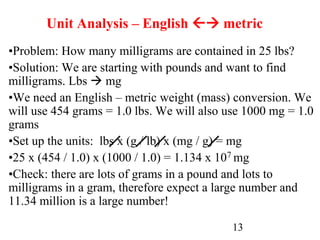 13
Unit Analysis – English  metric
•Problem: How many milligrams are contained in 25 lbs?
•Solution: We are starting with pounds and want to find
milligrams. Lbs  mg
•We need an English – metric weight (mass) conversion. We
will use 454 grams = 1.0 lbs. We will also use 1000 mg = 1.0
grams
•Set up the units: lbs x (g / lb) x (mg / g) = mg
•25 x (454 / 1.0) x (1000 / 1.0) = 1.134 x 107 mg
•Check: there are lots of grams in a pound and lots to
milligrams in a gram, therefore expect a large number and
11.34 million is a large number!
 