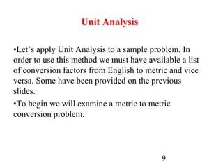 9
Unit Analysis
•Let’s apply Unit Analysis to a sample problem. In
order to use this method we must have available a list
of conversion factors from English to metric and vice
versa. Some have been provided on the previous
slides.
•To begin we will examine a metric to metric
conversion problem.
 