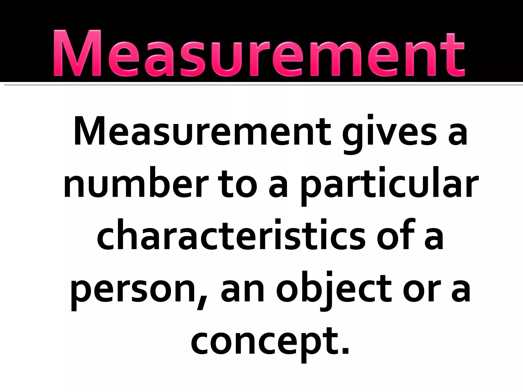 Measurement gives a
number to a particular
characteristics of a
person, an object or a
concept.
 