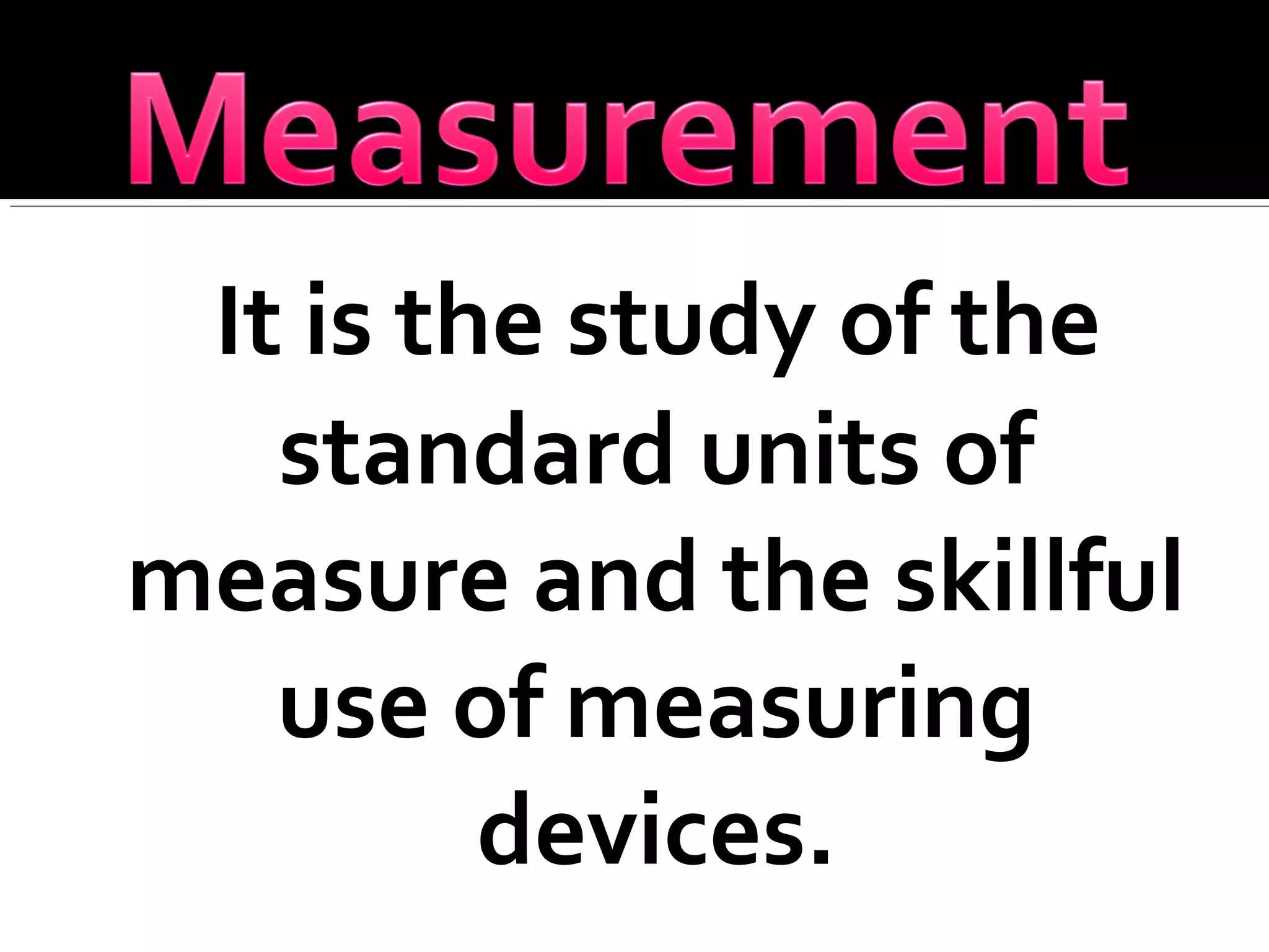 It is the study of the
standard units of
measure and the skillful
use of measuring
devices.
 