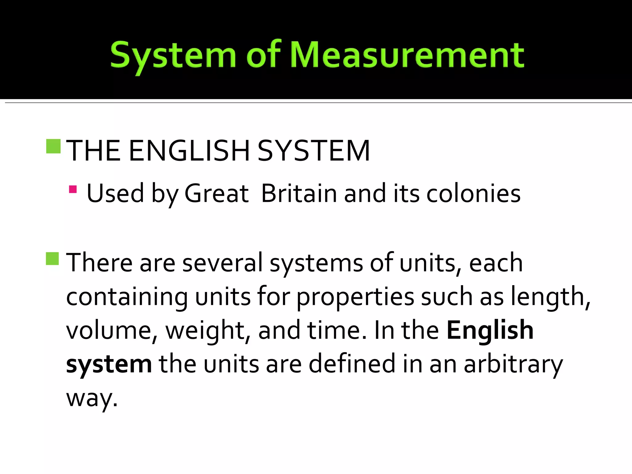 THE ENGLISH SYSTEM
 Used by Great Britain and its colonies
 There are several systems of units, each
containing units for properties such as length,
volume, weight, and time. In the English
system the units are defined in an arbitrary
way.
 