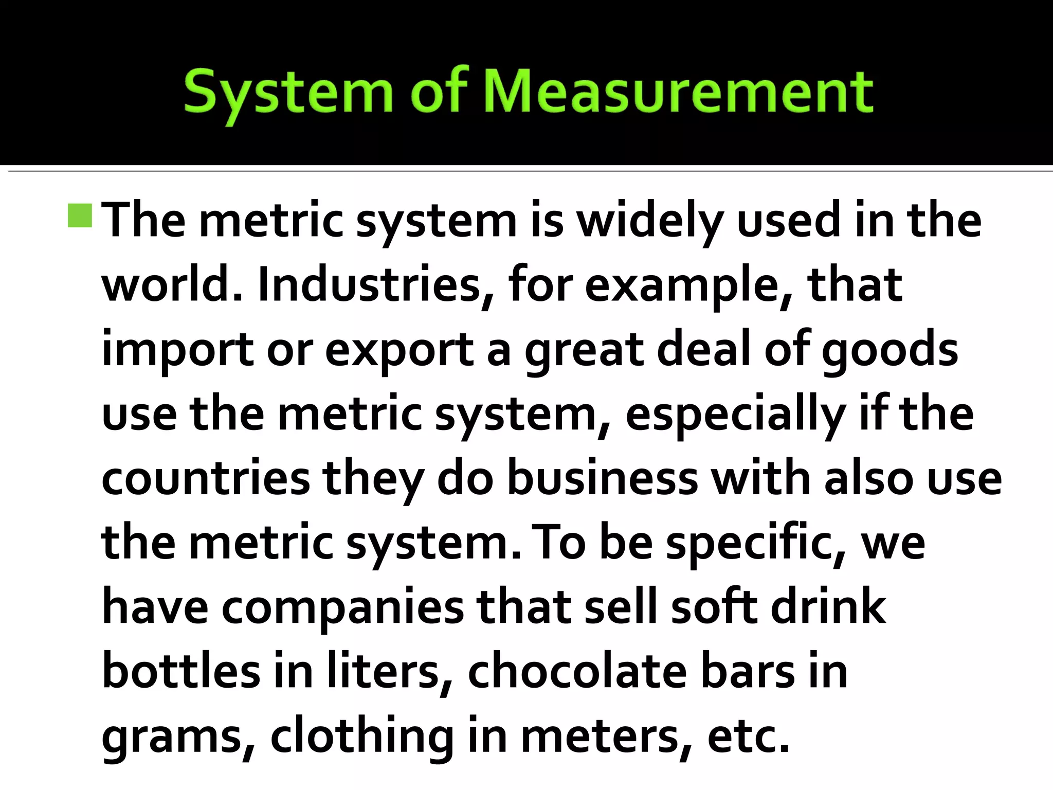 The metric system is widely used in the
world. Industries, for example, that
import or export a great deal of goods
use the metric system, especially if the
countries they do business with also use
the metric system.To be specific, we
have companies that sell soft drink
bottles in liters, chocolate bars in
grams, clothing in meters, etc.
 