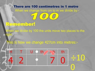 There are 100 centimetres in 1 metre When we change from cm to m we divide by:- 100 Remember! When we divide by 100 the un...