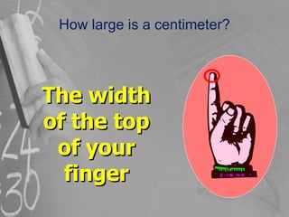 How large is a centimeter? The width of the top of your finger 