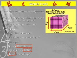 Metric Units Volume  is the amount of space an object takes up.  The base unit of volume in the metric system in the  lite...