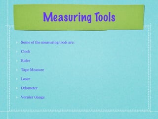 Measuring Tools

Some of the measuring tools are:

Clock

Ruler

Tape Measure

Laser

Odometer

Vernier Gauge
 