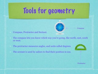 Tools for geometry

                                                                Compass

Compass, Protractor and Sextant.

The compass lets you know which way you’re going, like north, east, south
or west.

The protractor measures angles, and units called degrees.

The sextant is used by sailors to find their position in sea.



                                                                Protractor
 