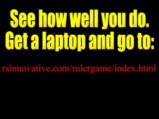 See how well you do.  Get a laptop and go to: rsinnovative.com/rulergame/index.html 