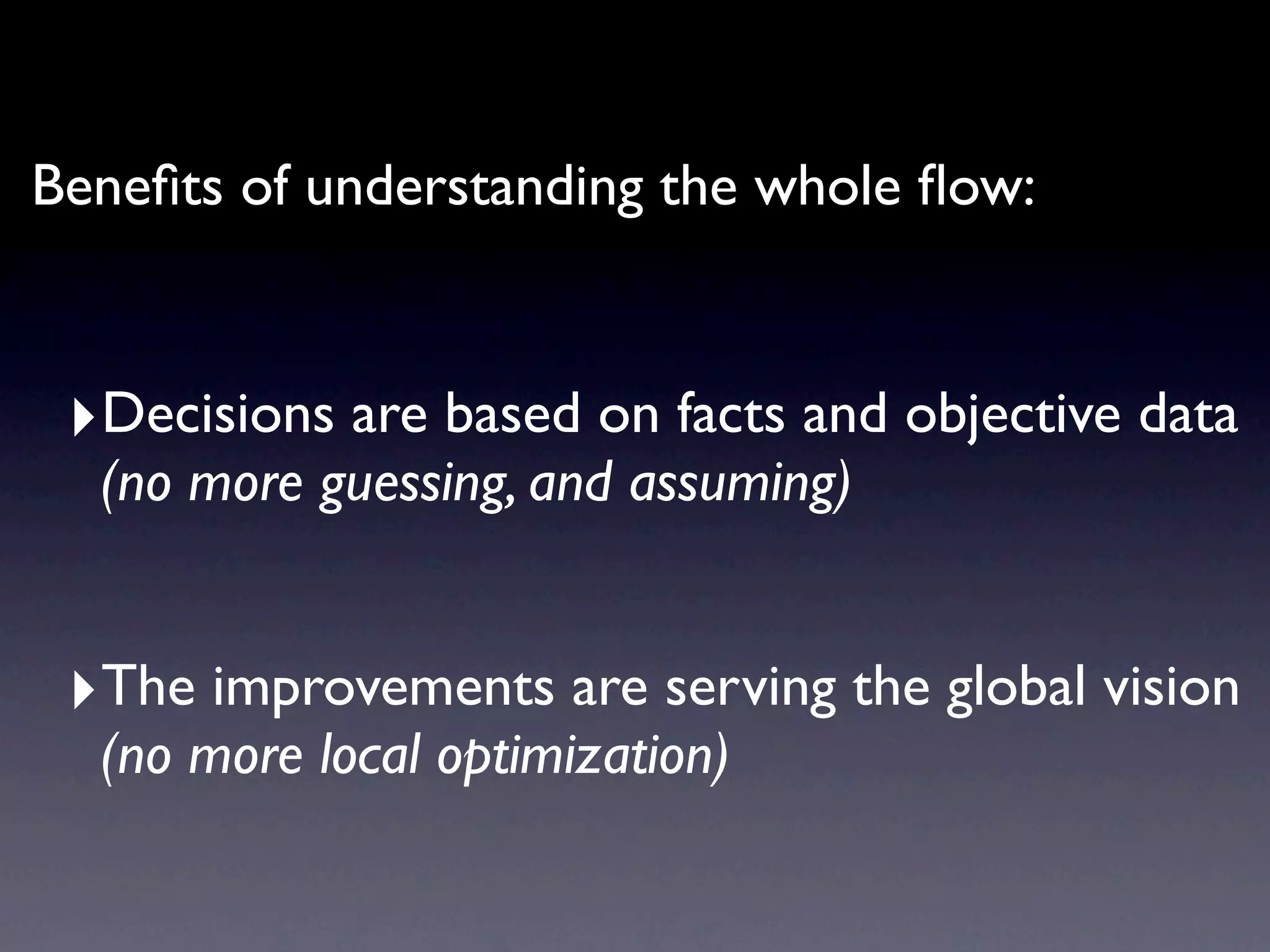 Beneﬁts of understanding the whole ﬂow:


 ‣Decisions are based on facts and objective data
  (no more guessing or assuming)


 ‣The improvements are serving the global vision
  (no more local optimization)
 
