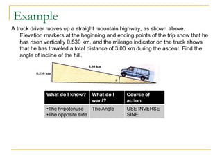 Example
A truck driver moves up a straight mountain highway, as shown above.
    Elevation markers at the beginning and ending points of the trip show that he
    has risen vertically 0.530 km, and the mileage indicator on the truck shows
    that he has traveled a total distance of 3.00 km during the ascent. Find the
    angle of incline of the hill.




              What do I know?    What do I     Course of
                                 want?         action
              •The hypotenuse    The Angle     USE INVERSE
              •The opposite side               SINE!
 