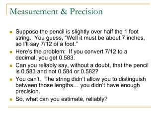 Measurement & Precision

   Suppose the pencil is slightly over half the 1 foot
    string. You guess, “Well it must be about 7 inches,
    so I’ll say 7/12 of a foot.”
   Here’s the problem: If you convert 7/12 to a
    decimal, you get 0.583.
   Can you reliably say, without a doubt, that the pencil
    is 0.583 and not 0.584 or 0.582?
   You can’t. The string didn’t allow you to distinguish
    between those lengths… you didn’t have enough
    precision.
   So, what can you estimate, reliably?
 