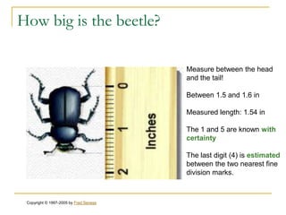 How big is the beetle?

                                        Measure between the head
                                        and the tail!

                                        Between 1.5 and 1.6 in

                                        Measured length: 1.54 in

                                        The 1 and 5 are known with
                                        certainty

                                        The last digit (4) is estimated
                                        between the two nearest fine
                                        division marks.



 Copyright © 1997-2005 by Fred Senese
 