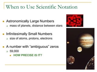 When to Use Scientific Notation

   Astronomically Large Numbers
       mass of planets, distance between stars

   Infinitesimally Small Numbers
       size of atoms, protons, electrons

   A number with “ambiguous” zeros
       59,000
         HOW PRECISE IS IT?
 