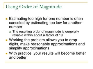Using Order of Magnitude

   Estimating too high for one number is often
    canceled by estimating too low for another
    number
       The resulting order of magnitude is generally
        reliable within about a factor of 10
   Working the problem allows you to drop
    digits, make reasonable approximations and
    simplify approximations
   With practice, your results will become better
    and better
 