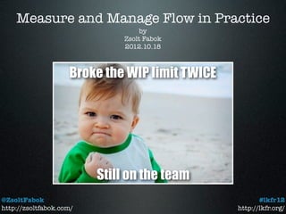 Measure and Manage Flow in Practice
                                   by
                              Zsolt Fabok
                              2012.10.18



                    Broke the WIP limit TWICE




                         Still on the team
@ZsoltFabok                                            #lkfr12
http://zsoltfabok.com/                          http://lkfr.org/
 
