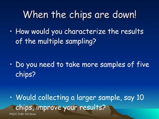 When the chips are down! How would you characterize the results of the multiple sampling? Do you need to take more samples of five chips? Would collecting a larger sample, say 10 chips, improve your results? 
