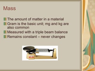Mass The amount of matter in a material Gram is the basic unit; mg and kg are also common Measured with a triple beam balance Remains constant – never changes