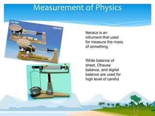 Measurement of Physics

             Neraca is an
             intrument that used
             for measure the mass
             of something,


             While balance of
             sheet, Ohause
             balance, and digital
             balance are used for
             high level of careful
 