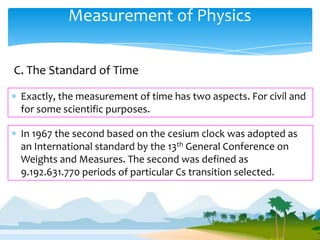 Measurement of Physics

C. The Standard of Time

 Exactly, the measurement of time has two aspects. For civil and
 for some scientific purposes.

 In 1967 the second based on the cesium clock was adopted as
 an International standard by the 13th General Conference on
 Weights and Measures. The second was defined as
 9.192.631.770 periods of particular Cs transition selected.
 