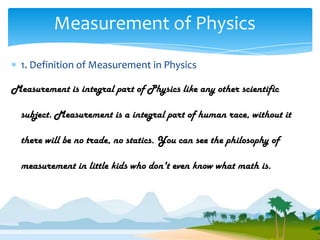 Measurement of Physics
  1. Definition of Measurement in Physics

Measurement is integral part of Physics like any other scientific

  subject. Measurement is a integral part of human race, without it

  there will be no trade, no statics. You can see the philosophy of

  measurement in little kids who don't even know what math is.
 