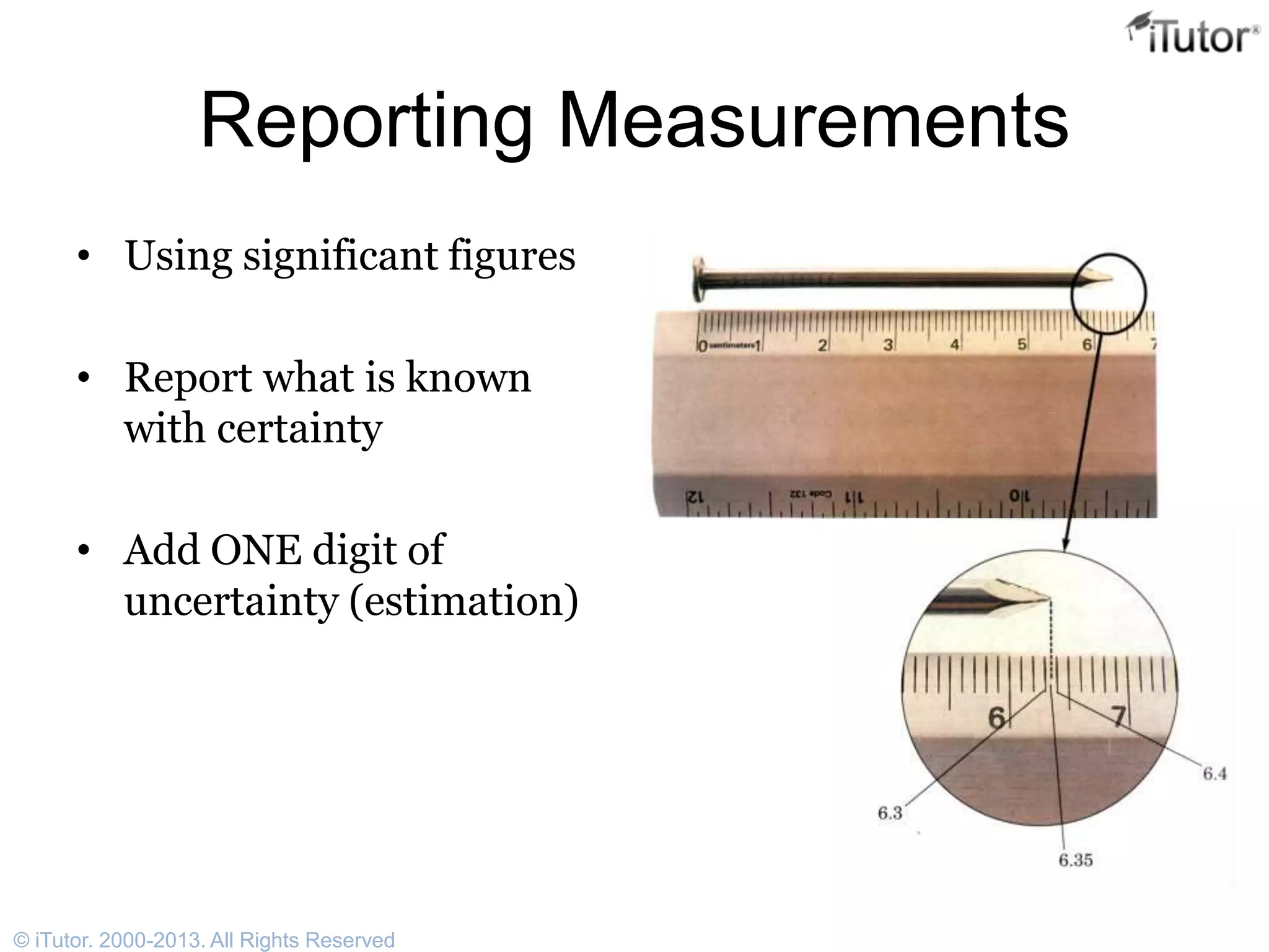 Reporting Measurements
• Using significant figures
• Report what is known
with certainty
• Add ONE digit of
uncertainty (estimation)
© iTutor. 2000-2013. All Rights Reserved
 