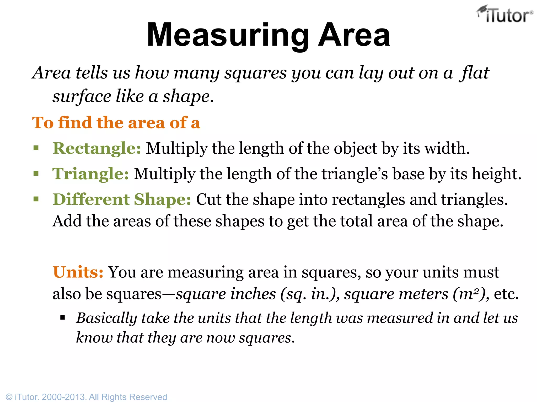 Measuring Area
Area tells us how many squares you can lay out on a flat
surface like a shape.
To find the area of a
 Rectangle: Multiply the length of the object by its width.
 Triangle: Multiply the length of the triangle’s base by its height.
 Different Shape: Cut the shape into rectangles and triangles.
Add the areas of these shapes to get the total area of the shape.
Units: You are measuring area in squares, so your units must
also be squares—square inches (sq. in.), square meters (m2), etc.
 Basically take the units that the length was measured in and let us
know that they are now squares.
© iTutor. 2000-2013. All Rights Reserved
 