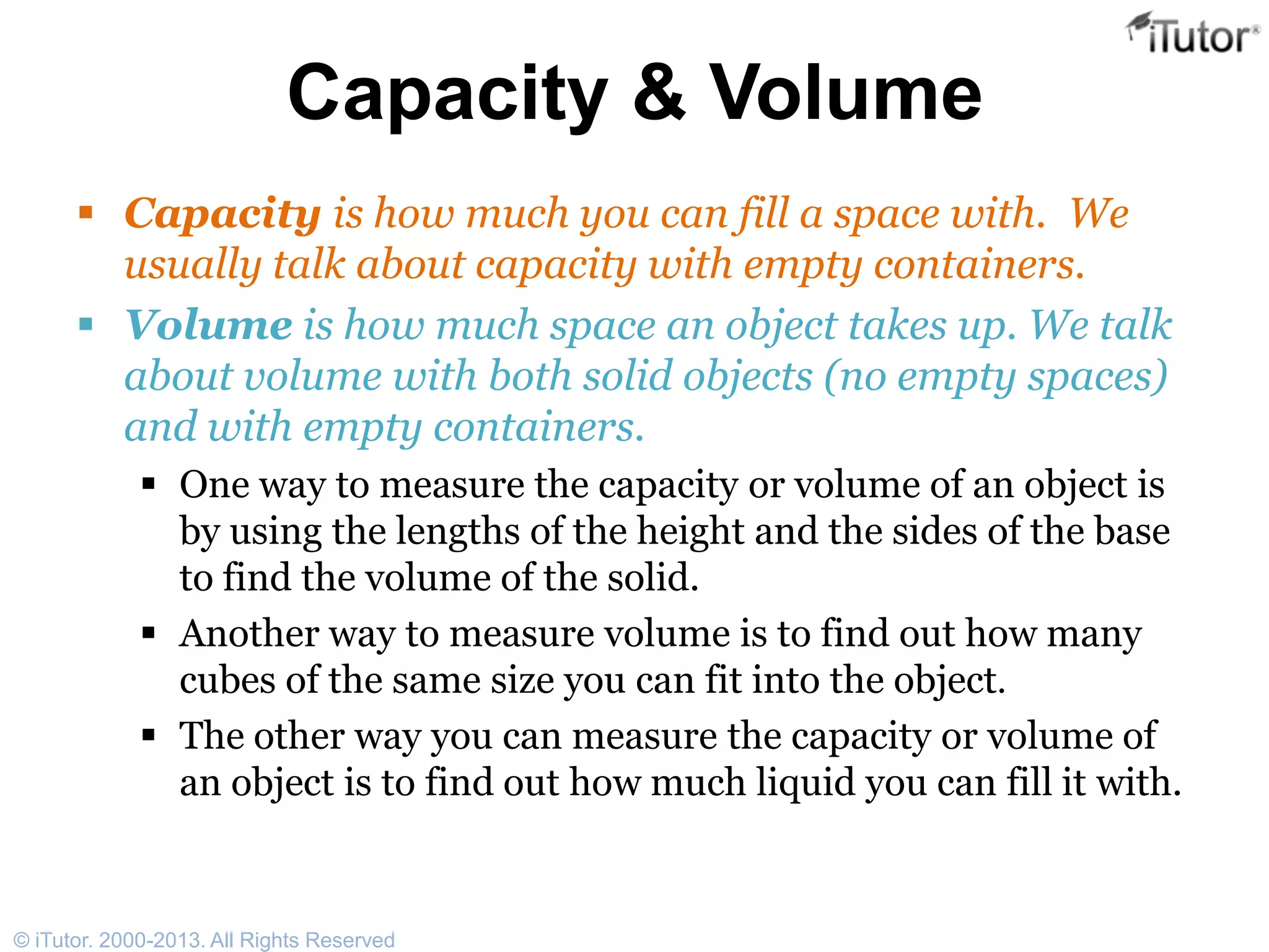 Capacity & Volume
 Capacity is how much you can fill a space with. We
usually talk about capacity with empty containers.
 Volume is how much space an object takes up. We talk
about volume with both solid objects (no empty spaces)
and with empty containers.
 One way to measure the capacity or volume of an object is
by using the lengths of the height and the sides of the base
to find the volume of the solid.
 Another way to measure volume is to find out how many
cubes of the same size you can fit into the object.
 The other way you can measure the capacity or volume of
an object is to find out how much liquid you can fill it with.
© iTutor. 2000-2013. All Rights Reserved
 
