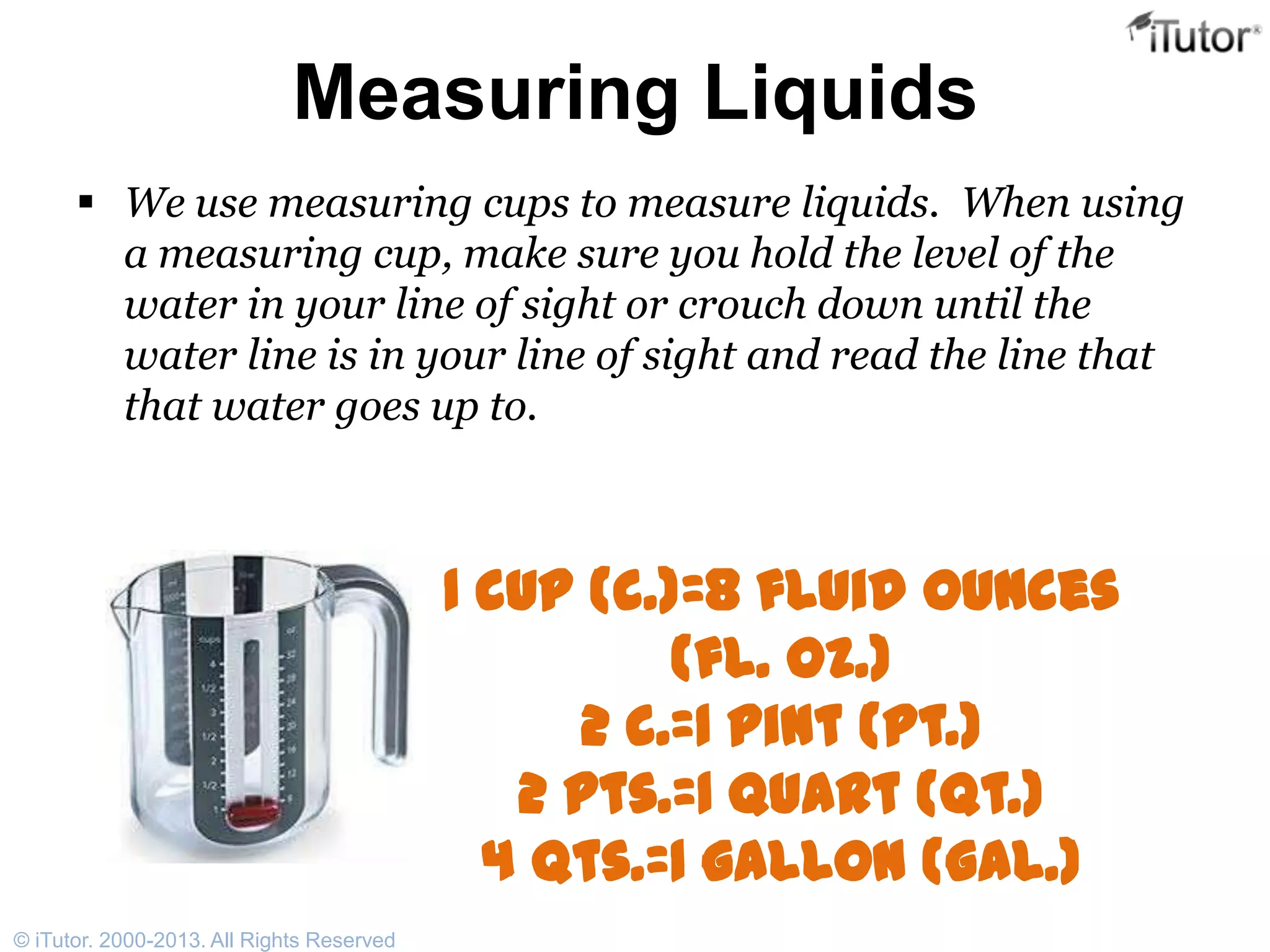 Measuring Liquids
 We use measuring cups to measure liquids. When using
a measuring cup, make sure you hold the level of the
water in your line of sight or crouch down until the
water line is in your line of sight and read the line that
that water goes up to.
1 cup (c.)=8 fluid ounces
(fl. oz.)
2 c.=1 pint (pt.)
2 pts.=1 quart (qt.)
4 qts.=1 gallon (gal.)
© iTutor. 2000-2013. All Rights Reserved
 