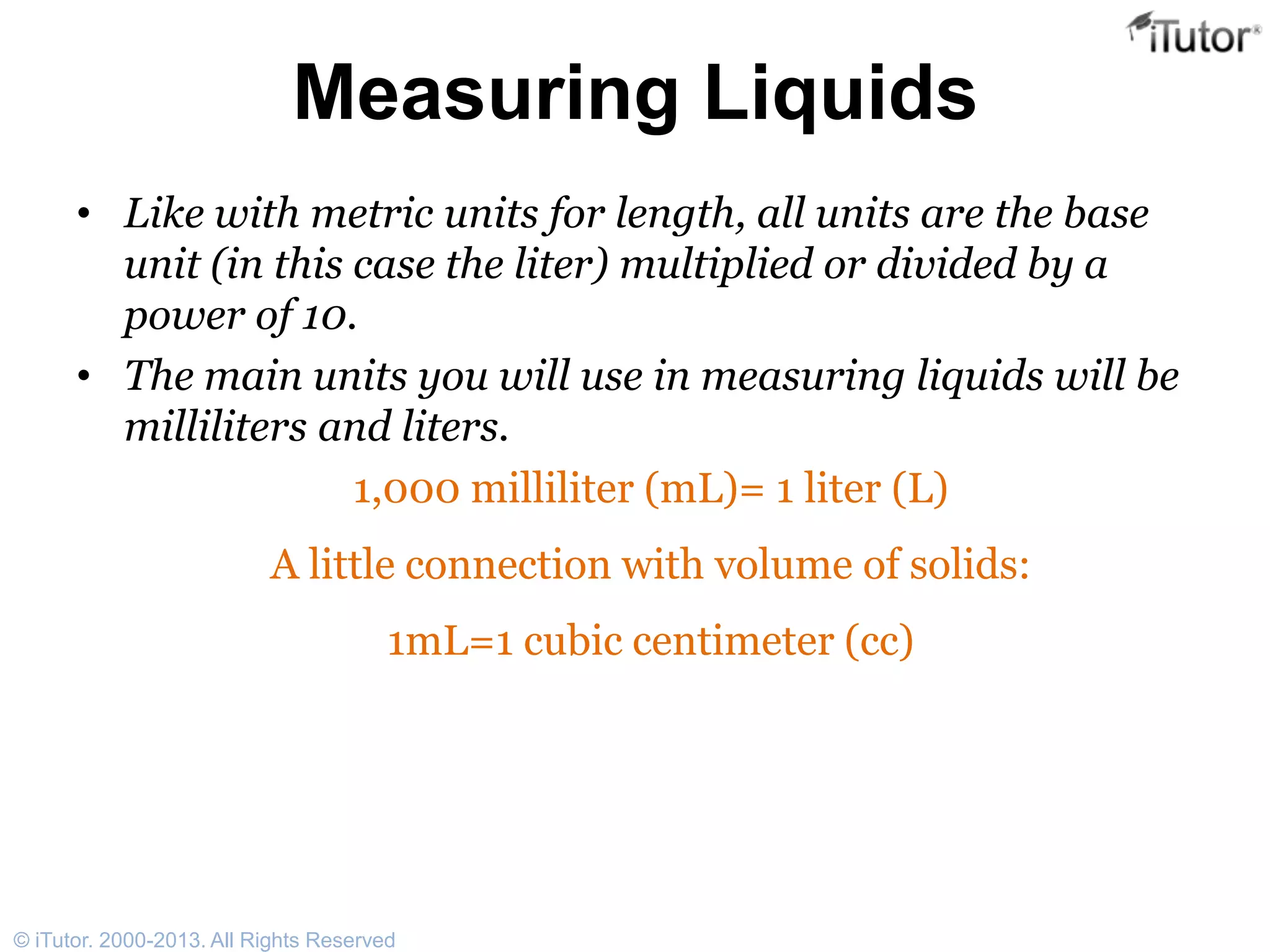 Measuring Liquids
• Like with metric units for length, all units are the base
unit (in this case the liter) multiplied or divided by a
power of 10.
• The main units you will use in measuring liquids will be
milliliters and liters.
1,000 milliliter (mL)= 1 liter (L)
A little connection with volume of solids:
1mL=1 cubic centimeter (cc)
© iTutor. 2000-2013. All Rights Reserved
 