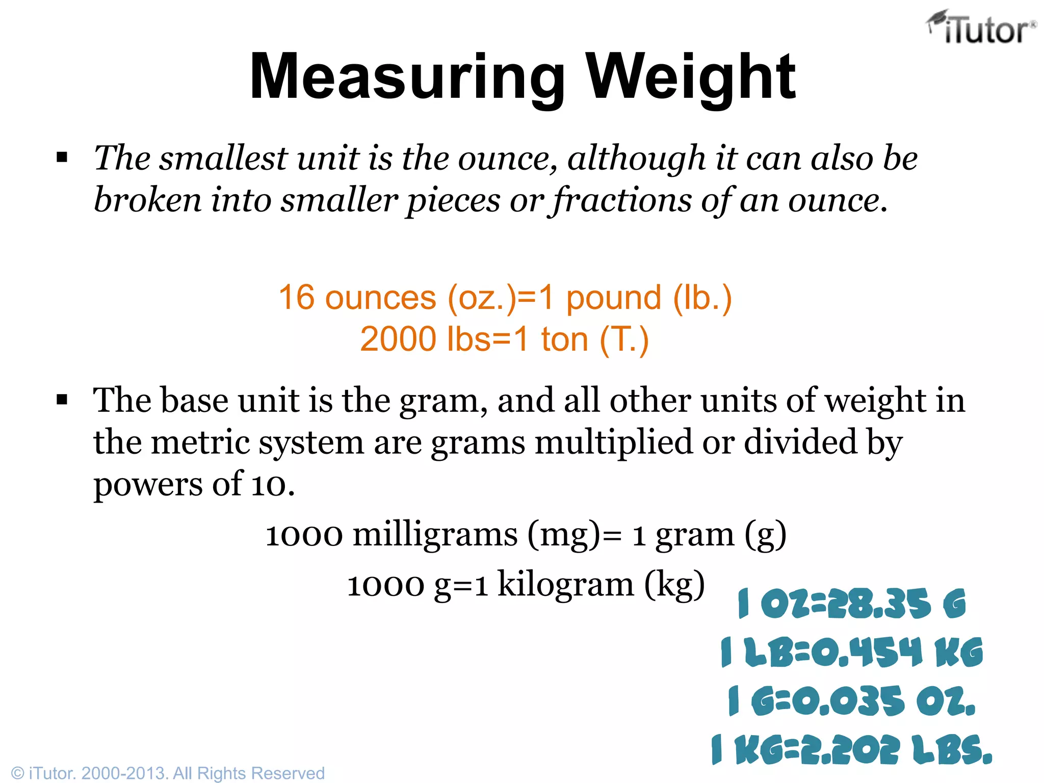Measuring Weight
 The smallest unit is the ounce, although it can also be
broken into smaller pieces or fractions of an ounce.
 The base unit is the gram, and all other units of weight in
the metric system are grams multiplied or divided by
powers of 10.
1000 milligrams (mg)= 1 gram (g)
1000 g=1 kilogram (kg)
16 ounces (oz.)=1 pound (lb.)
2000 lbs=1 ton (T.)
1 oz=28.35 g
1 lb=0.454 kg
1 g=0.035 oz.
1 kg=2.202 lbs.© iTutor. 2000-2013. All Rights Reserved
 