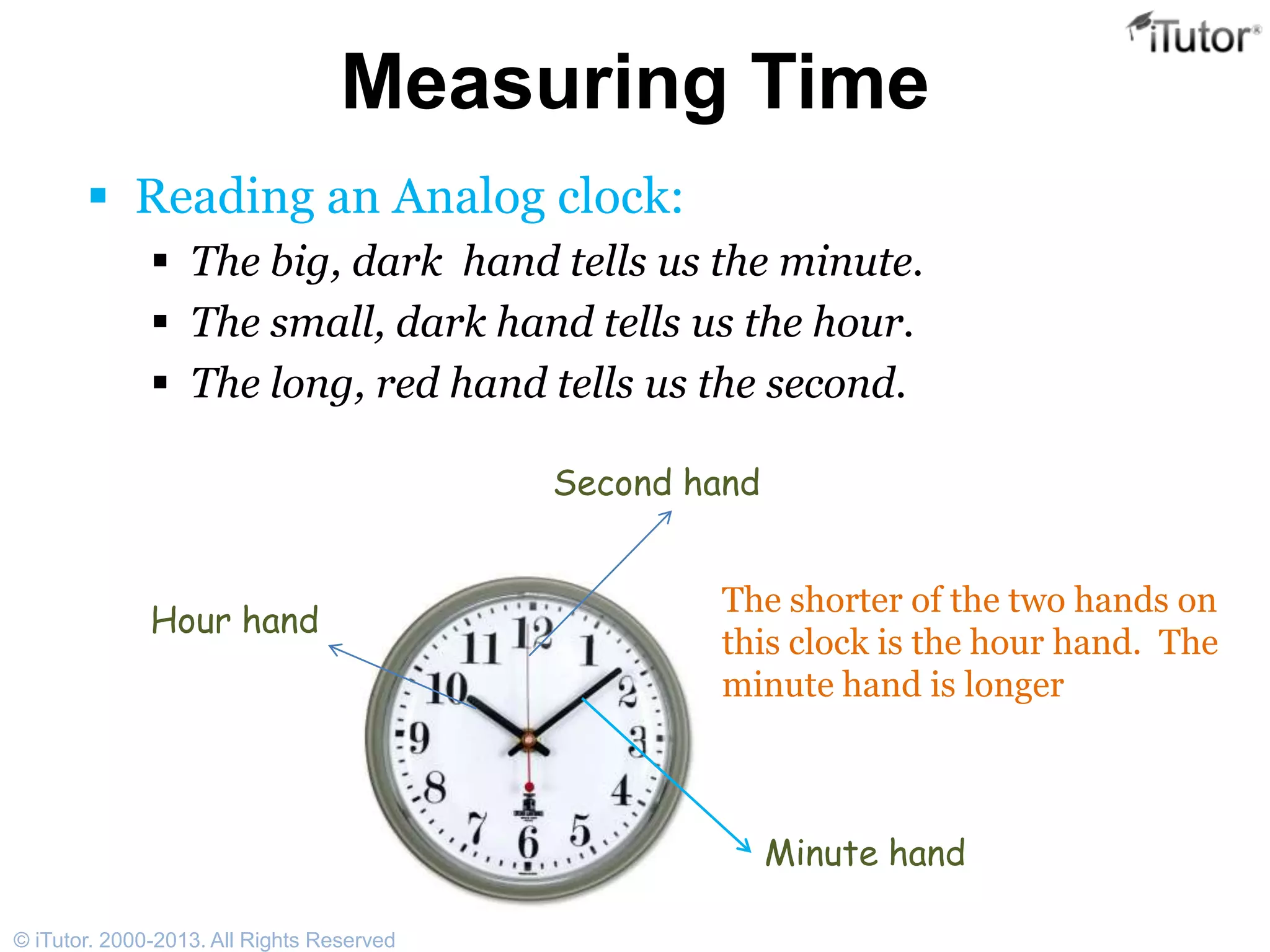 Measuring Time
 Reading an Analog clock:
 The big, dark hand tells us the minute.
 The small, dark hand tells us the hour.
 The long, red hand tells us the second.
Hour hand
Second hand
Minute hand
The shorter of the two hands on
this clock is the hour hand. The
minute hand is longer
© iTutor. 2000-2013. All Rights Reserved
 