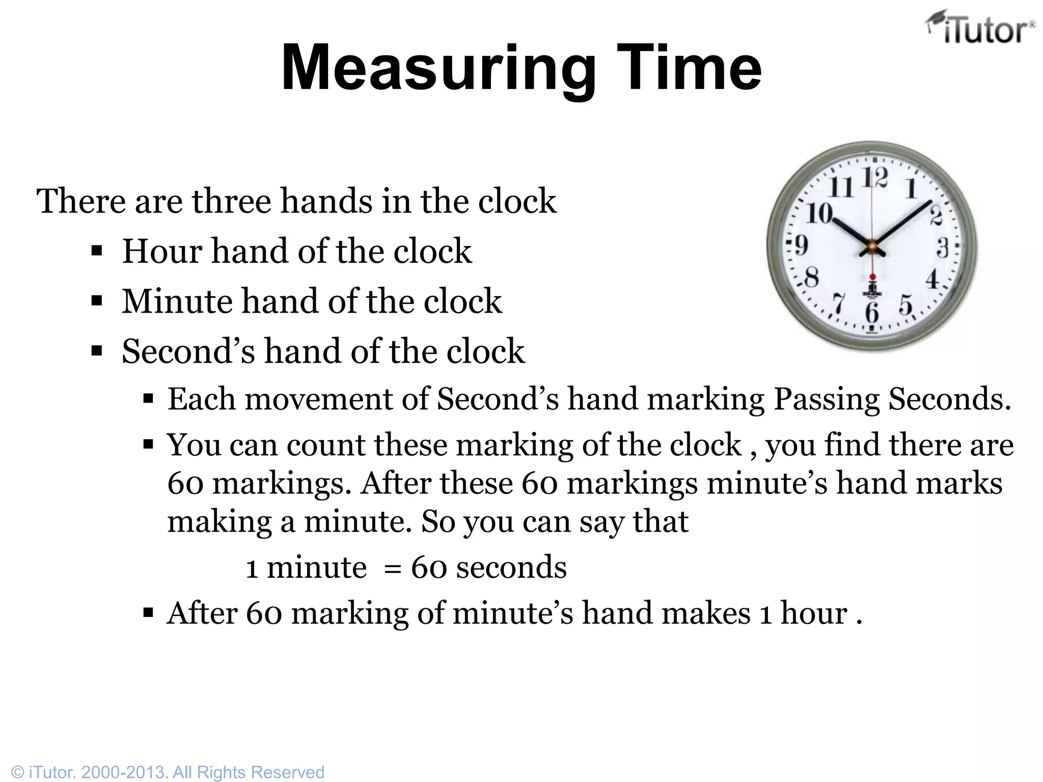 Measuring Time
There are three hands in the clock
 Hour hand of the clock
 Minute hand of the clock
 Second’s hand of the clock
 Each movement of Second’s hand marking Passing Seconds.
 You can count these marking of the clock , you find there are
60 markings. After these 60 markings minute’s hand marks
making a minute. So you can say that
1 minute = 60 seconds
 After 60 marking of minute’s hand makes 1 hour .
© iTutor. 2000-2013. All Rights Reserved
 