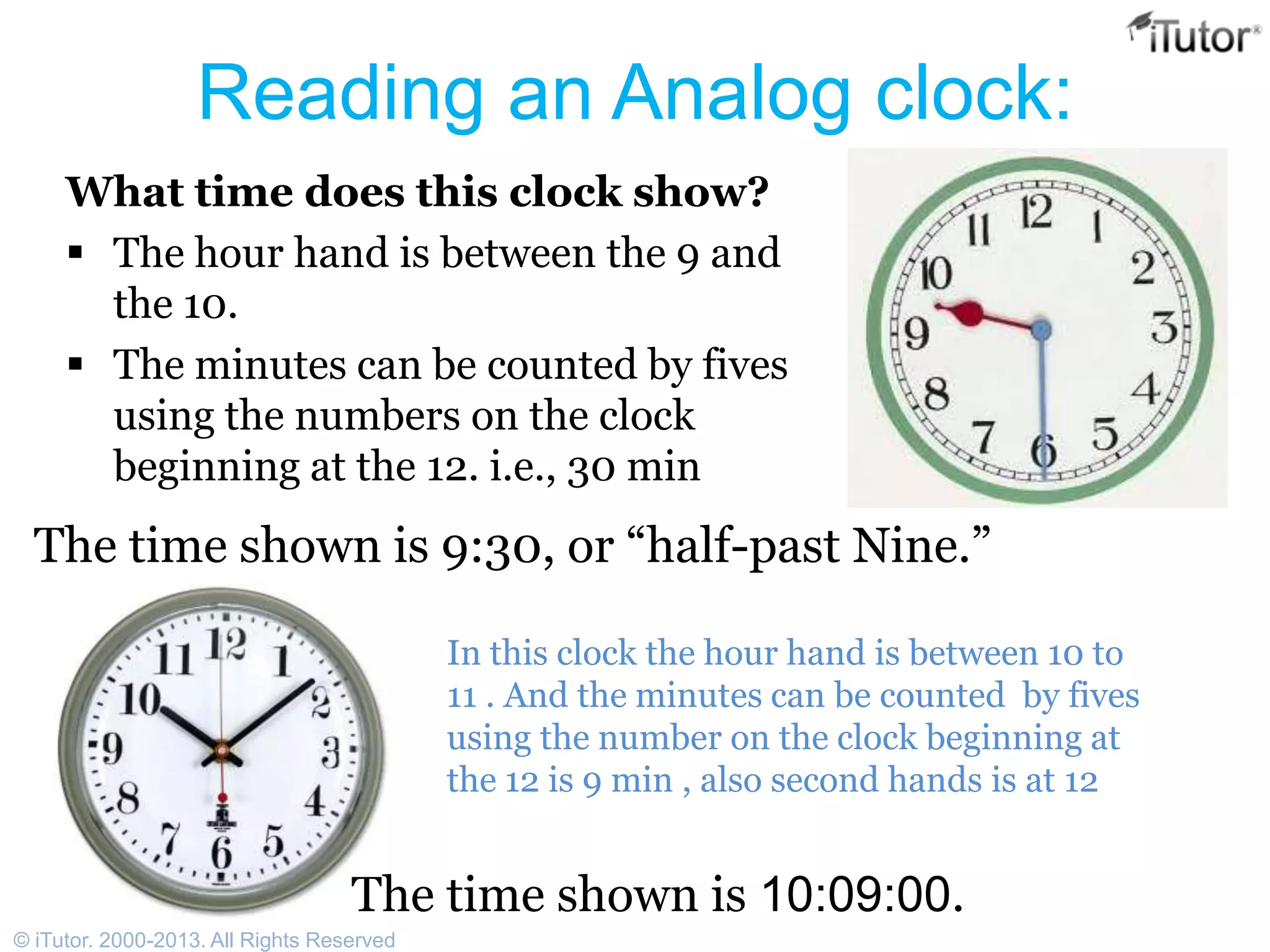 Reading an Analog clock:
What time does this clock show?
 The hour hand is between the 9 and
the 10.
 The minutes can be counted by fives
using the numbers on the clock
beginning at the 12. i.e., 30 min
The time shown is 9:30, or “half-past Nine.”
In this clock the hour hand is between 10 to
11 . And the minutes can be counted by fives
using the number on the clock beginning at
the 12 is 9 min , also second hands is at 12
The time shown is 10:09:00.
© iTutor. 2000-2013. All Rights Reserved
 