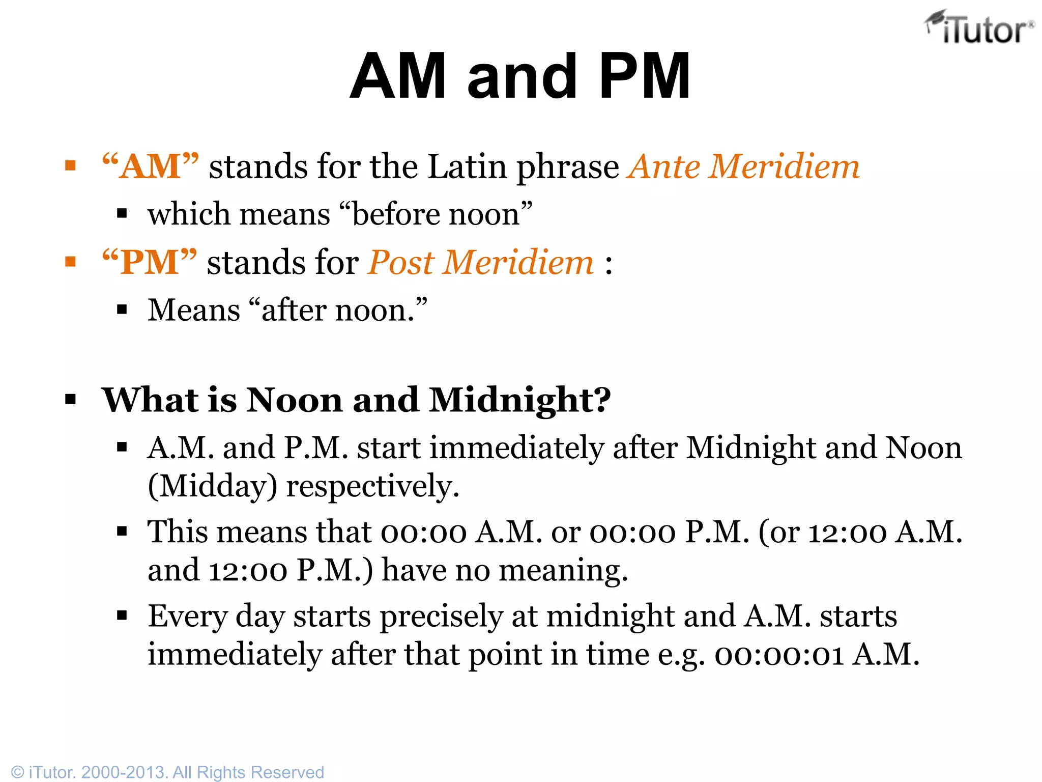 AM and PM
 “AM” stands for the Latin phrase Ante Meridiem
 which means “before noon”
 “PM” stands for Post Meridiem :
 Means “after noon.”
 What is Noon and Midnight?
 A.M. and P.M. start immediately after Midnight and Noon
(Midday) respectively.
 This means that 00:00 A.M. or 00:00 P.M. (or 12:00 A.M.
and 12:00 P.M.) have no meaning.
 Every day starts precisely at midnight and A.M. starts
immediately after that point in time e.g. 00:00:01 A.M.
© iTutor. 2000-2013. All Rights Reserved
 