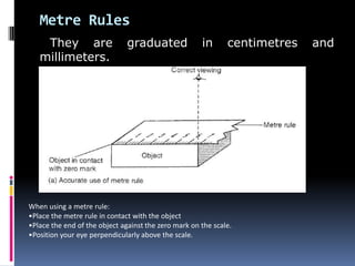 Metre Rules
They are graduated in centimetres and
millimeters.
When using a metre rule:
•Place the metre rule in contact with the object
•Place the end of the object against the zero mark on the scale.
•Position your eye perpendicularly above the scale.
 