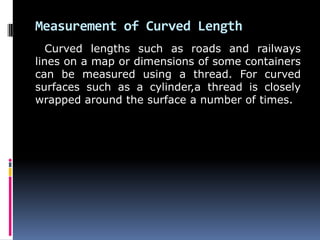 Measurement of Curved Length
Curved lengths such as roads and railways
lines on a map or dimensions of some containers
can be measured using a thread. For curved
surfaces such as a cylinder,a thread is closely
wrapped around the surface a number of times.
 