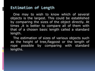 Estimation of Length
One may to wish to know which of several
objects is the largest. This could be established
by comparing the sizes of the object directly. At
times ,it is better to compare all of them with
that of a chosen basic length called a standard
length.
The estimation of sizes of various objects such
as the height of tree,flagpost or the length of
rope possible by comparing with standard
lengths.
 