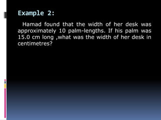 Example 2:
Hamad found that the width of her desk was
approximately 10 palm-lengths. If his palm was
15.0 cm long ,what was the width of her desk in
centimetres?
 